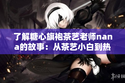 了解糖心旗袍茶艺老师nana的故事：从茶艺小白到热门网络红人