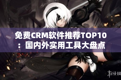 免费CRM软件推荐TOP10：国内外实用工具大盘点