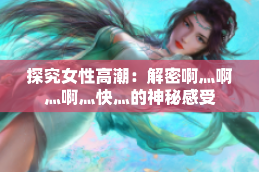 探究女性高潮：解密啊灬啊灬啊灬快灬的神秘感受