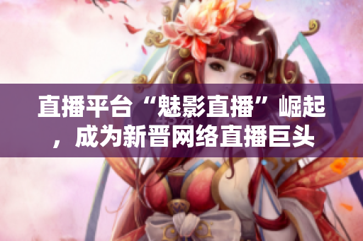 直播平台“魅影直播”崛起，成为新晋网络直播巨头