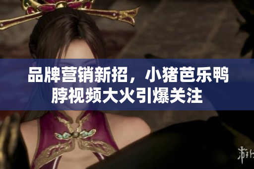 品牌营销新招，小猪芭乐鸭脖视频大火引爆关注