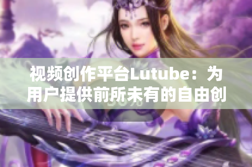 视频创作平台Lutube：为用户提供前所未有的自由创作体验