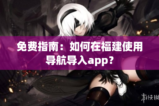 免费指南：如何在福建使用导航导入app？