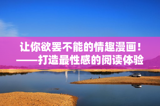 让你欲罢不能的情趣漫画！——打造最性感的阅读体验