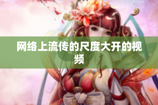 网络上流传的尺度大开的视频