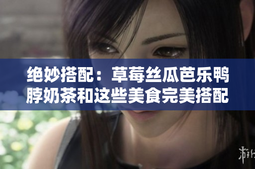 绝妙搭配：草莓丝瓜芭乐鸭脖奶茶和这些美食完美搭配！
