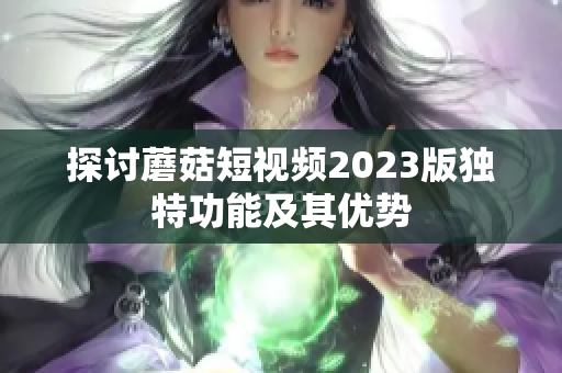 探讨蘑菇短视频2023版独特功能及其优势