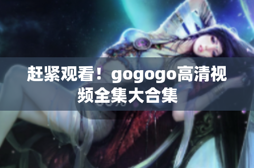 赶紧观看！gogogo高清视频全集大合集