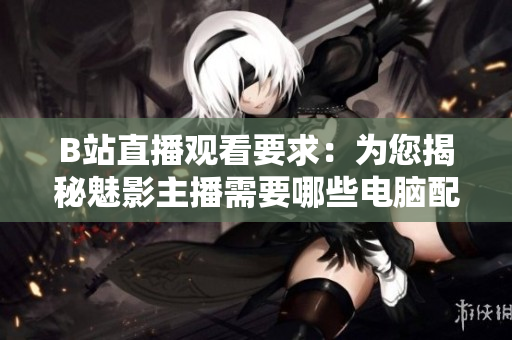 B站直播观看要求：为您揭秘魅影主播需要哪些电脑配置