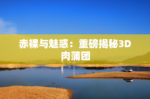赤裸与魅惑：重磅揭秘3D肉蒲团