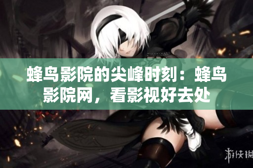 蜂鸟影院的尖峰时刻：蜂鸟影院网，看影视好去处