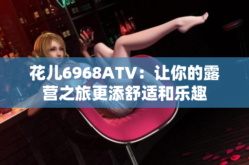花儿6968ATV：让你的露营之旅更添舒适和乐趣