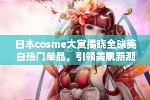 日本cosme大赏揭晓全球美白热门单品，引领美肌新潮流