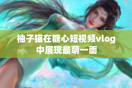 柚子猫在糖心短视频vlog中展现最萌一面