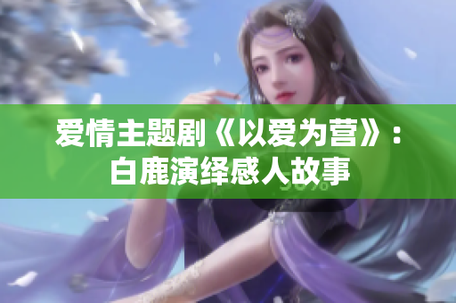 爱情主题剧《以爱为营》：白鹿演绎感人故事