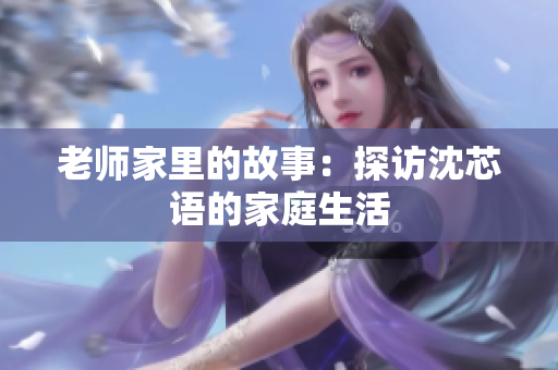 老师家里的故事：探访沈芯语的家庭生活