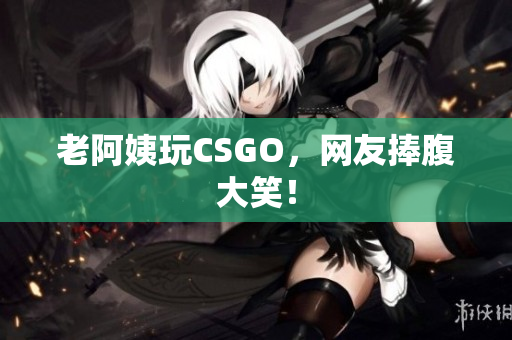 老阿姨玩CSGO，网友捧腹大笑！