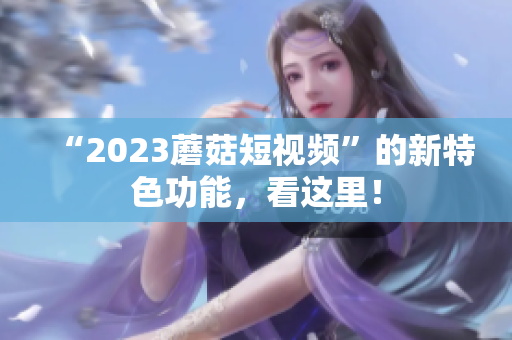 “2023蘑菇短视频”的新特色功能，看这里！