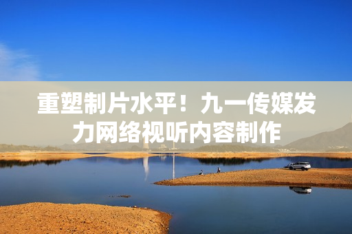 重塑制片水平！九一传媒发力网络视听内容制作