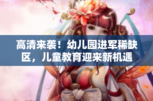 高清来袭！幼儿园进军稀缺区，儿童教育迎来新机遇