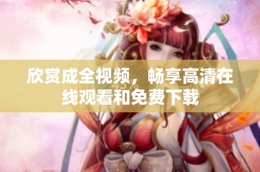 欣赏成全视频，畅享高清在线观看和免费下载