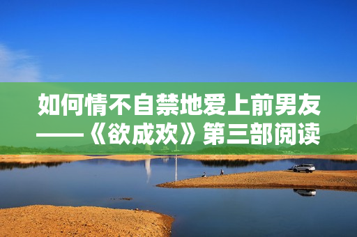 如何情不自禁地爱上前男友——《欲成欢》第三部阅读笔记