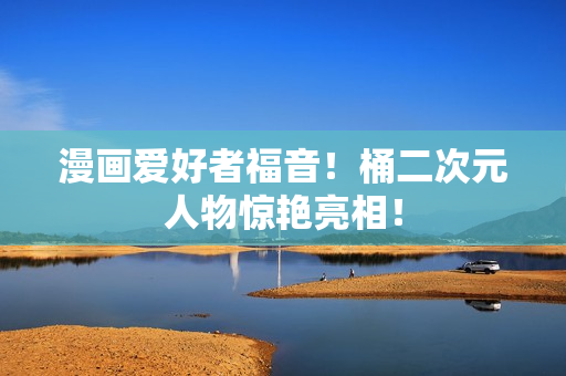 漫画爱好者福音！桶二次元人物惊艳亮相！