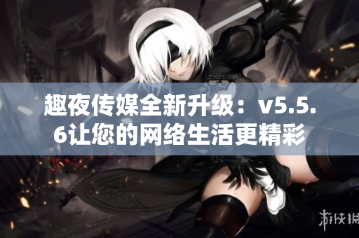 趣夜传媒全新升级：v5.5.6让您的网络生活更精彩
