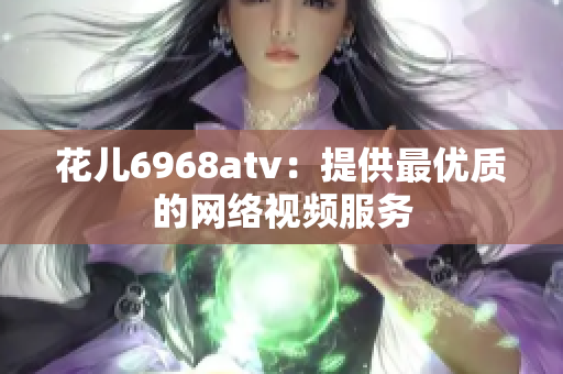 花儿6968atv：提供最优质的网络视频服务