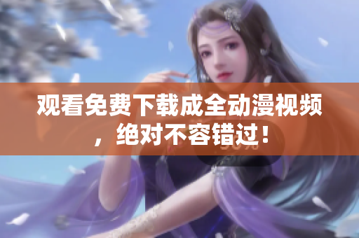 观看免费下载成全动漫视频，绝对不容错过！