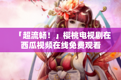 「超流畅！」樱桃电视剧在西瓜视频在线免费观看