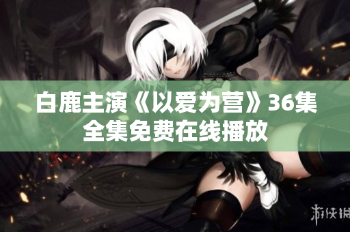 白鹿主演《以爱为营》36集全集免费在线播放