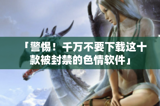 「警惕！千万不要下载这十款被封禁的色情软件」