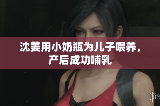 沈姜用小奶瓶为儿子喂养，产后成功哺乳