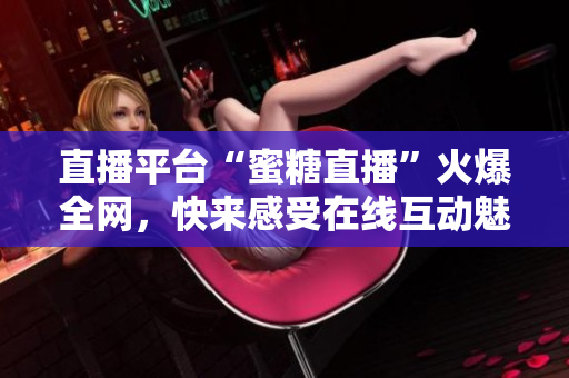 直播平台“蜜糖直播”火爆全网，快来感受在线互动魅力！