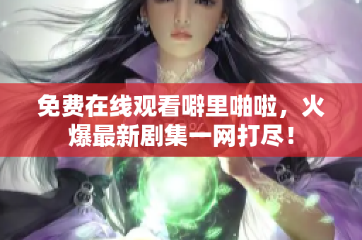 免费在线观看噼里啪啦，火爆最新剧集一网打尽！
