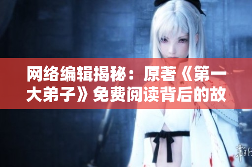 网络编辑揭秘：原著《第一大弟子》免费阅读背后的故事