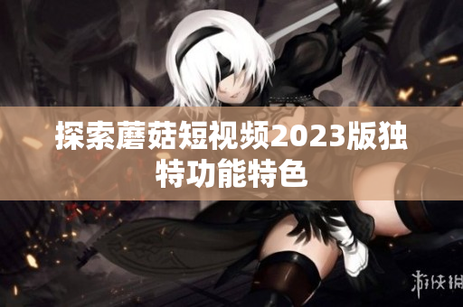 探索蘑菇短视频2023版独特功能特色