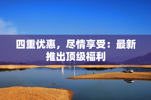 四重优惠，尽情享受：最新推出顶级福利