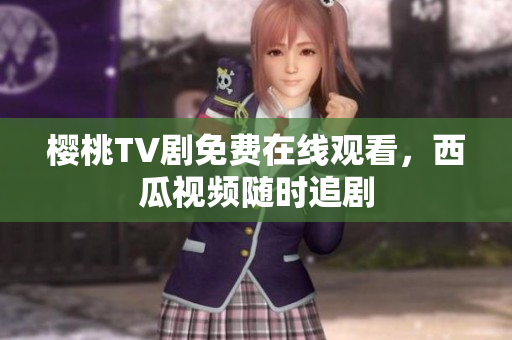 樱桃TV剧免费在线观看，西瓜视频随时追剧