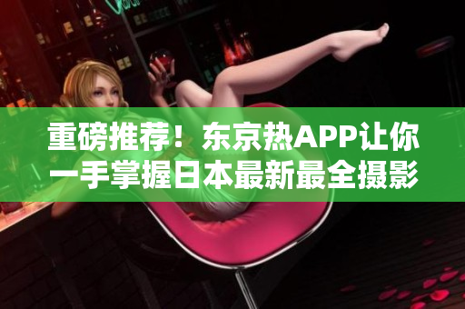 重磅推荐！东京热APP让你一手掌握日本最新最全摄影资讯！