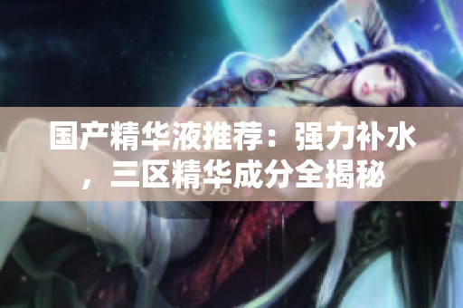 国产精华液推荐：强力补水，三区精华成分全揭秘