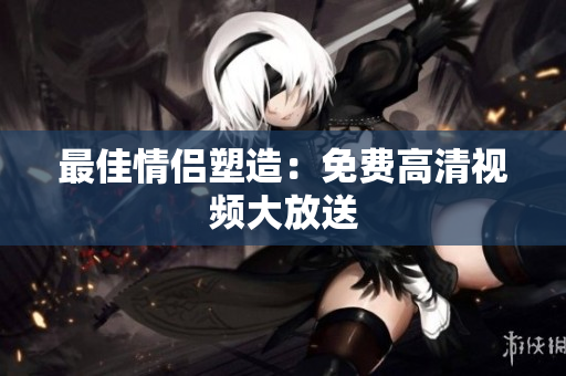 最佳情侣塑造：免费高清视频大放送