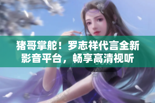 猪哥掌舵！罗志祥代言全新影音平台，畅享高清视听