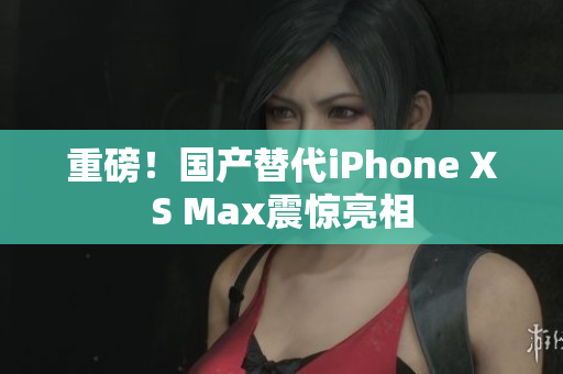重磅！国产替代iPhone XS Max震惊亮相