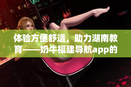 体验方便舒适，助力湖南教育——奶牛福建导航app的优势