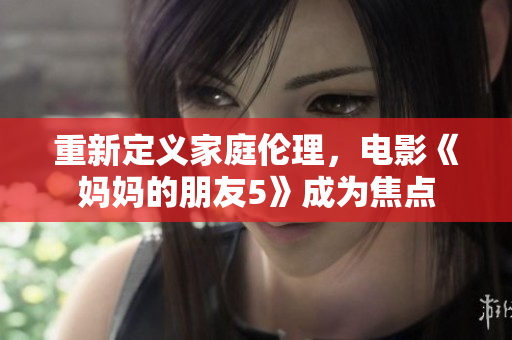 重新定义家庭伦理，电影《妈妈的朋友5》成为焦点