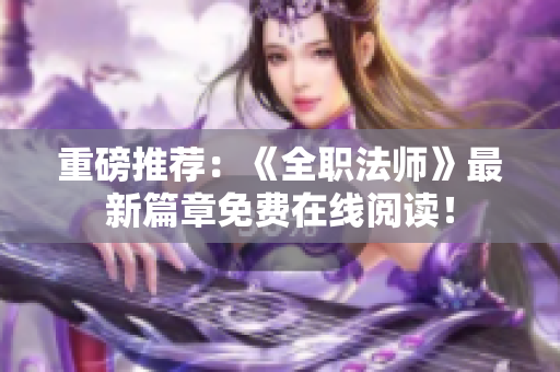 重磅推荐：《全职法师》最新篇章免费在线阅读！