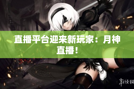 直播平台迎来新玩家：月神直播！