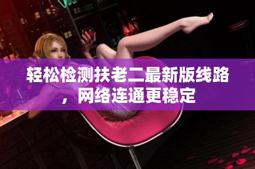 轻松检测扶老二最新版线路，网络连通更稳定